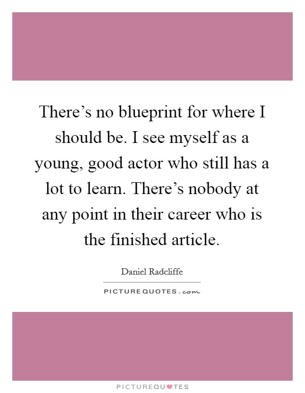 There's no blueprint for where I should be. I see myself as a young, good actor who still has a lot to learn. There's nobody at any point in their career who is the finished article. Picture Quote #1