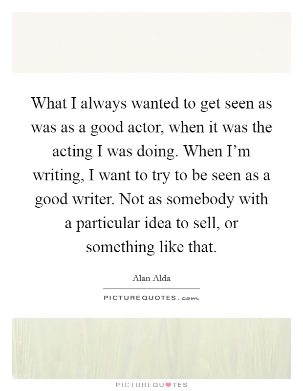 What I always wanted to get seen as was as a good actor, when it was the acting I was doing. When I'm writing, I want to try to be seen as a good writer. Not as somebody with a particular idea to sell, or something like that. Picture Quote #1