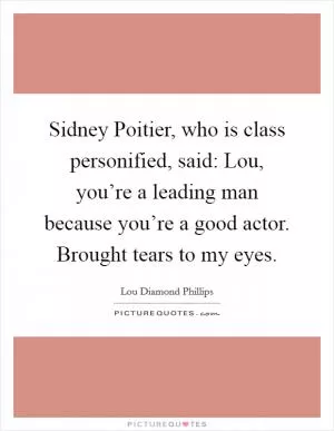 Sidney Poitier, who is class personified, said: Lou, you’re a leading man because you’re a good actor. Brought tears to my eyes Picture Quote #1
