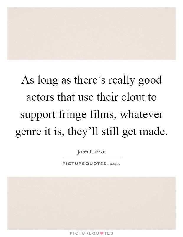 As long as there's really good actors that use their clout to support fringe films, whatever genre it is, they'll still get made. Picture Quote #1