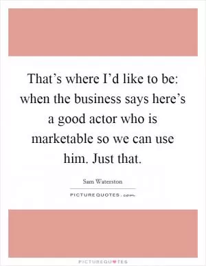 That’s where I’d like to be: when the business says here’s a good actor who is marketable so we can use him. Just that Picture Quote #1