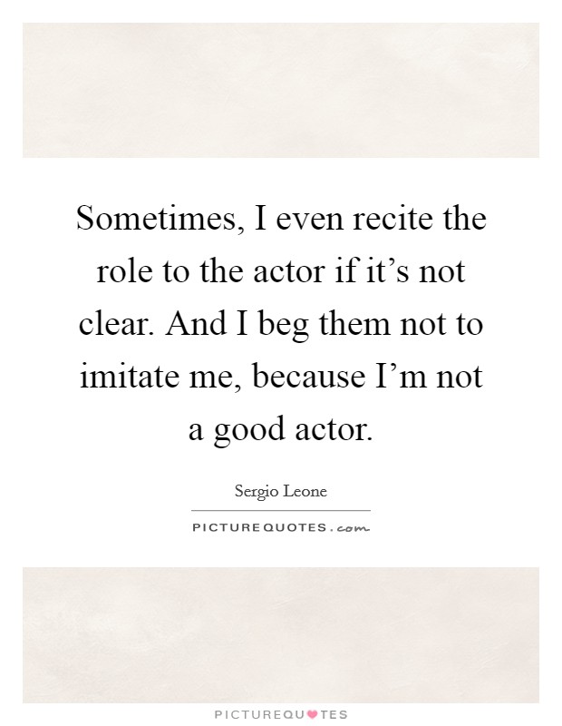 Sometimes, I even recite the role to the actor if it's not clear. And I beg them not to imitate me, because I'm not a good actor. Picture Quote #1