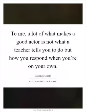 To me, a lot of what makes a good actor is not what a teacher tells you to do but how you respond when you’re on your own Picture Quote #1