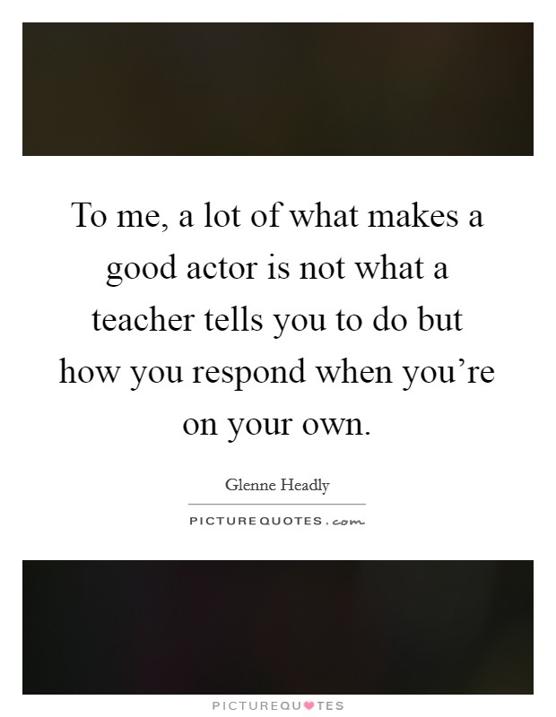 To me, a lot of what makes a good actor is not what a teacher tells you to do but how you respond when you're on your own. Picture Quote #1
