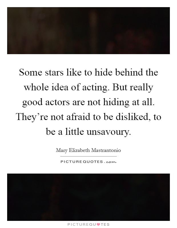 Some stars like to hide behind the whole idea of acting. But really good actors are not hiding at all. They're not afraid to be disliked, to be a little unsavoury. Picture Quote #1