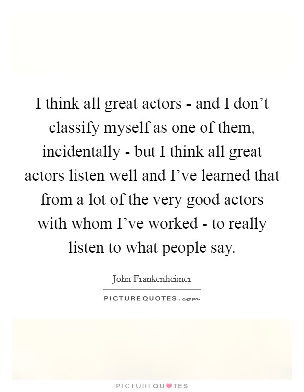 I think all great actors - and I don't classify myself as one of them, incidentally - but I think all great actors listen well and I've learned that from a lot of the very good actors with whom I've worked - to really listen to what people say. Picture Quote #1