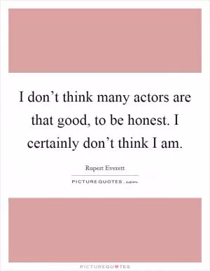 I don’t think many actors are that good, to be honest. I certainly don’t think I am Picture Quote #1