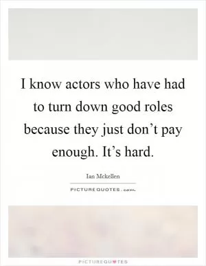 I know actors who have had to turn down good roles because they just don’t pay enough. It’s hard Picture Quote #1