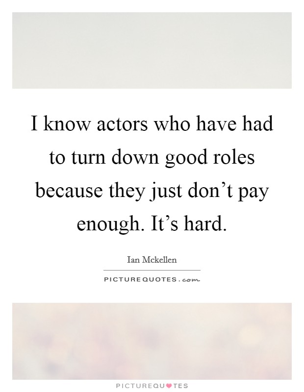 I know actors who have had to turn down good roles because they just don't pay enough. It's hard. Picture Quote #1