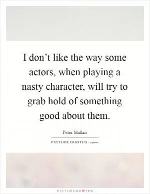 I don’t like the way some actors, when playing a nasty character, will try to grab hold of something good about them Picture Quote #1
