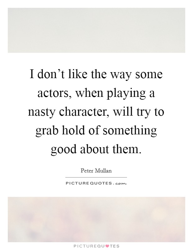 I don't like the way some actors, when playing a nasty character, will try to grab hold of something good about them. Picture Quote #1