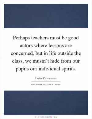 Perhaps teachers must be good actors where lessons are concerned, but in life outside the class, we mustn’t hide from our pupils our individual spirits Picture Quote #1