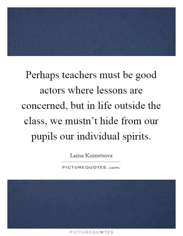 Perhaps teachers must be good actors where lessons are concerned, but in life outside the class, we mustn't hide from our pupils our individual spirits. Picture Quote #1