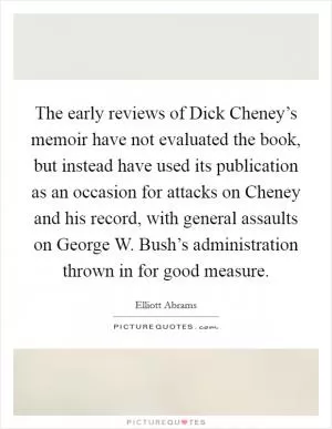 The early reviews of Dick Cheney’s memoir have not evaluated the book, but instead have used its publication as an occasion for attacks on Cheney and his record, with general assaults on George W. Bush’s administration thrown in for good measure Picture Quote #1