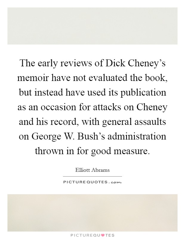 The early reviews of Dick Cheney's memoir have not evaluated the book, but instead have used its publication as an occasion for attacks on Cheney and his record, with general assaults on George W. Bush's administration thrown in for good measure. Picture Quote #1