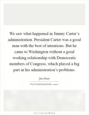 We saw what happened in Jimmy Carter’s administration. President Carter was a good man with the best of intentions. But he came to Washington without a good working relationship with Democratic members of Congress, which played a big part in his administration’s problems Picture Quote #1
