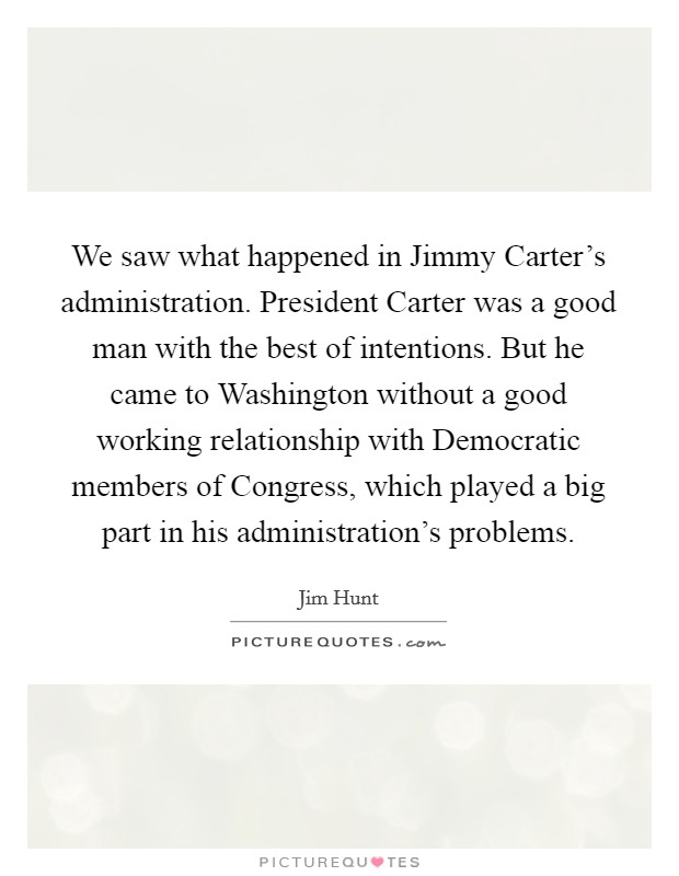 We saw what happened in Jimmy Carter's administration. President Carter was a good man with the best of intentions. But he came to Washington without a good working relationship with Democratic members of Congress, which played a big part in his administration's problems. Picture Quote #1