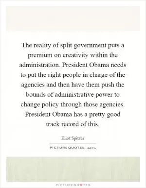 The reality of split government puts a premium on creativity within the administration. President Obama needs to put the right people in charge of the agencies and then have them push the bounds of administrative power to change policy through those agencies. President Obama has a pretty good track record of this Picture Quote #1
