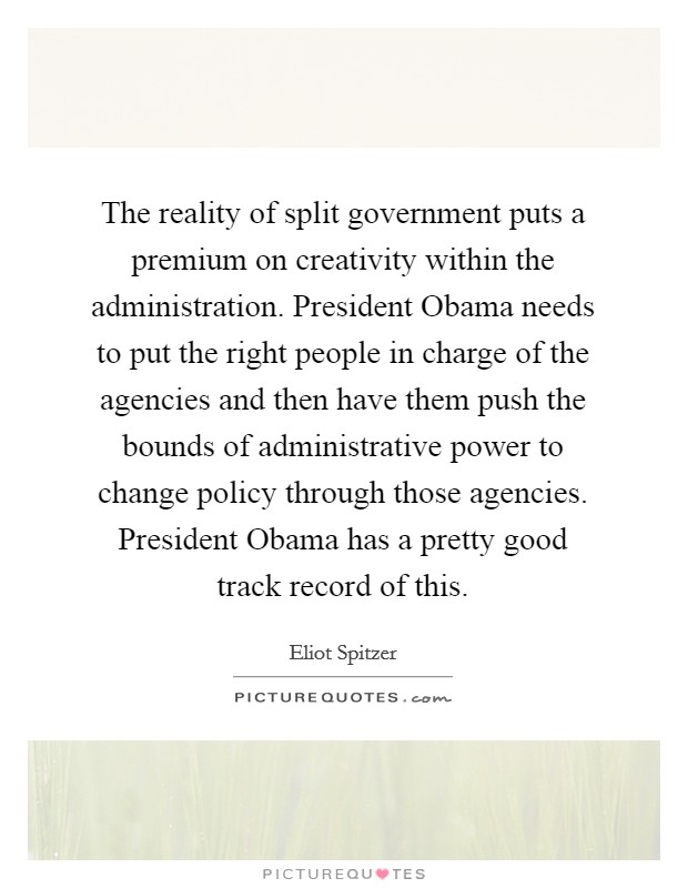 The reality of split government puts a premium on creativity within the administration. President Obama needs to put the right people in charge of the agencies and then have them push the bounds of administrative power to change policy through those agencies. President Obama has a pretty good track record of this. Picture Quote #1