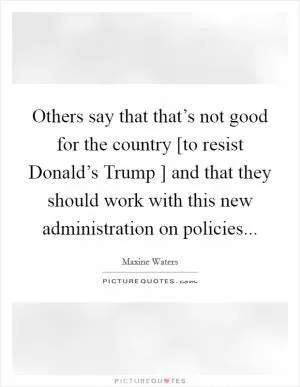 Others say that that’s not good for the country [to resist Donald’s Trump ] and that they should work with this new administration on policies Picture Quote #1