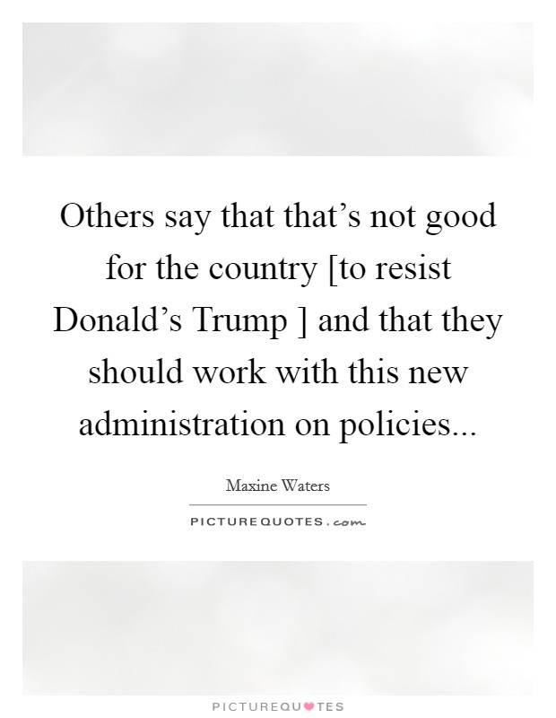Others say that that's not good for the country [to resist Donald's Trump ] and that they should work with this new administration on policies... Picture Quote #1