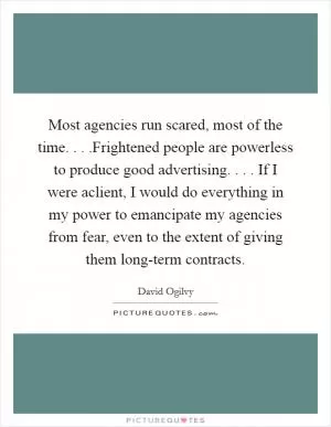 Most agencies run scared, most of the time. . . .Frightened people are powerless to produce good advertising. . . . If I were aclient, I would do everything in my power to emancipate my agencies from fear, even to the extent of giving them long-term contracts Picture Quote #1