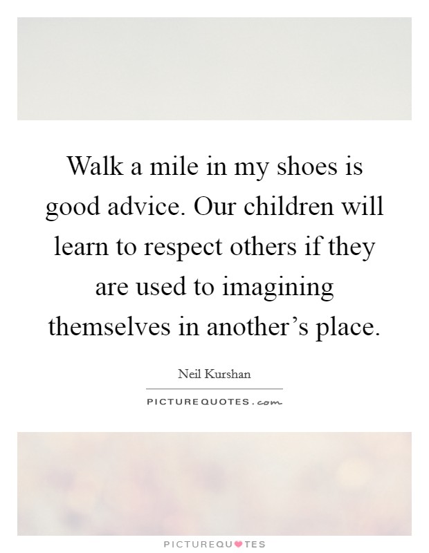 Walk a mile in my shoes is good advice. Our children will learn to respect others if they are used to imagining themselves in another's place. Picture Quote #1