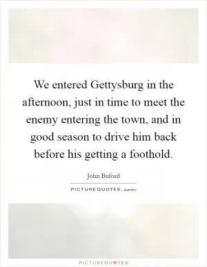 We entered Gettysburg in the afternoon, just in time to meet the enemy entering the town, and in good season to drive him back before his getting a foothold Picture Quote #1