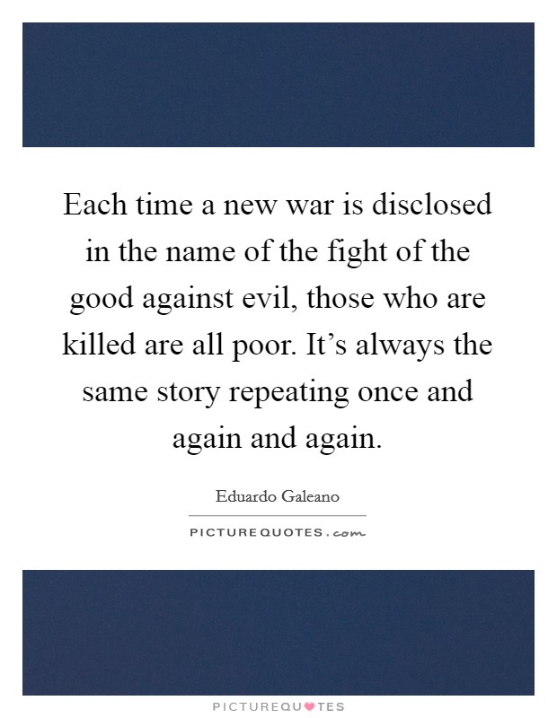 Each time a new war is disclosed in the name of the fight of the good against evil, those who are killed are all poor. It's always the same story repeating once and again and again. Picture Quote #1