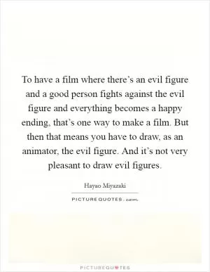 To have a film where there’s an evil figure and a good person fights against the evil figure and everything becomes a happy ending, that’s one way to make a film. But then that means you have to draw, as an animator, the evil figure. And it’s not very pleasant to draw evil figures Picture Quote #1