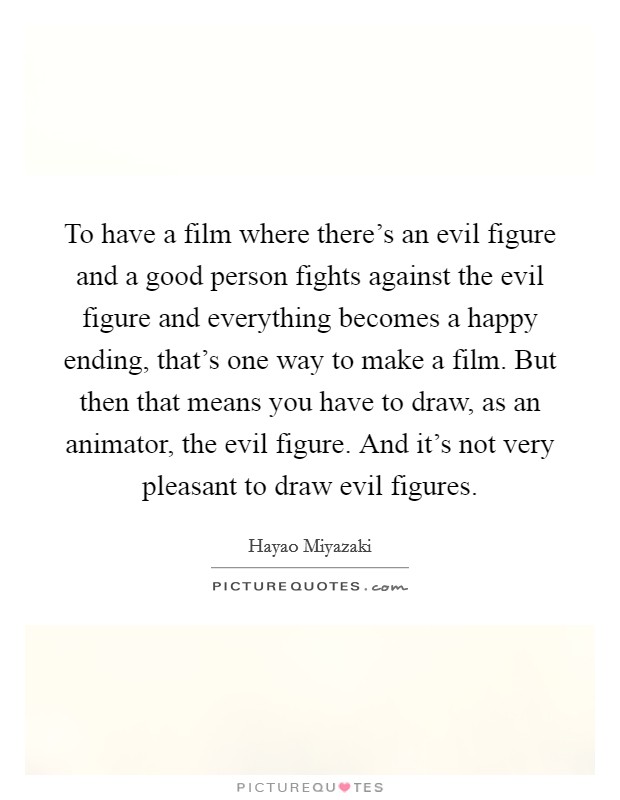 To have a film where there's an evil figure and a good person fights against the evil figure and everything becomes a happy ending, that's one way to make a film. But then that means you have to draw, as an animator, the evil figure. And it's not very pleasant to draw evil figures. Picture Quote #1