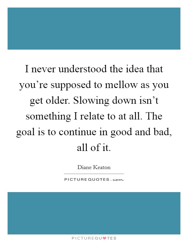 I never understood the idea that you're supposed to mellow as you get older. Slowing down isn't something I relate to at all. The goal is to continue in good and bad, all of it. Picture Quote #1