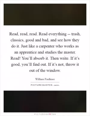 Read, read, read. Read everything -- trash, classics, good and bad, and see how they do it. Just like a carpenter who works as an apprentice and studies the master. Read! You’ll absorb it. Then write. If it’s good, you’ll find out. If it’s not, throw it out of the window Picture Quote #1