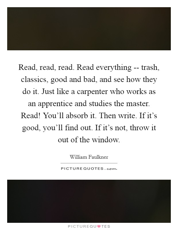 Read, read, read. Read everything -- trash, classics, good and bad, and see how they do it. Just like a carpenter who works as an apprentice and studies the master. Read! You'll absorb it. Then write. If it's good, you'll find out. If it's not, throw it out of the window. Picture Quote #1