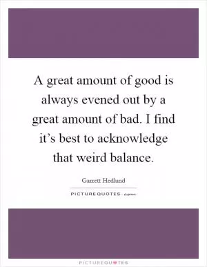 A great amount of good is always evened out by a great amount of bad. I find it’s best to acknowledge that weird balance Picture Quote #1