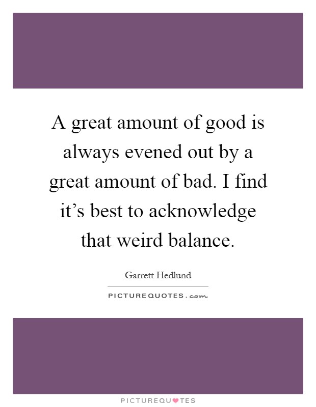 A great amount of good is always evened out by a great amount of bad. I find it’s best to acknowledge that weird balance Picture Quote #1