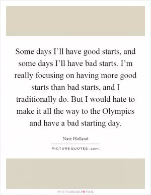 Some days I’ll have good starts, and some days I’ll have bad starts. I’m really focusing on having more good starts than bad starts, and I traditionally do. But I would hate to make it all the way to the Olympics and have a bad starting day Picture Quote #1
