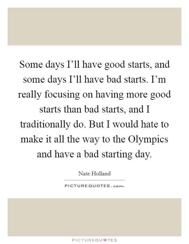 Some days I'll have good starts, and some days I'll have bad starts. I'm really focusing on having more good starts than bad starts, and I traditionally do. But I would hate to make it all the way to the Olympics and have a bad starting day. Picture Quote #1
