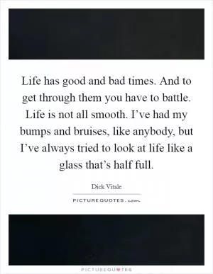 Life has good and bad times. And to get through them you have to battle. Life is not all smooth. I’ve had my bumps and bruises, like anybody, but I’ve always tried to look at life like a glass that’s half full Picture Quote #1