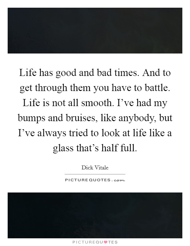 Life has good and bad times. And to get through them you have to battle. Life is not all smooth. I’ve had my bumps and bruises, like anybody, but I’ve always tried to look at life like a glass that’s half full Picture Quote #1