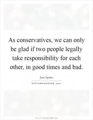 As conservatives, we can only be glad if two people legally take responsibility for each other, in good times and bad Picture Quote #1