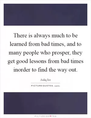 There is always much to be learned from bad times, and to many people who prosper, they get good lessons from bad times inorder to find the way out Picture Quote #1