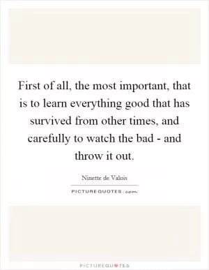 First of all, the most important, that is to learn everything good that has survived from other times, and carefully to watch the bad - and throw it out Picture Quote #1