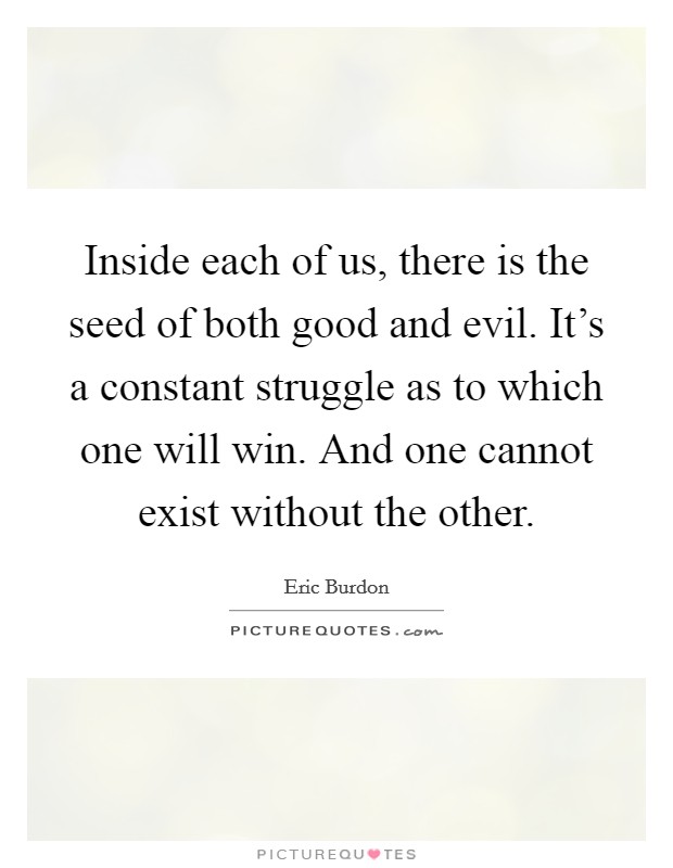 Inside each of us, there is the seed of both good and evil. It's a constant struggle as to which one will win. And one cannot exist without the other. Picture Quote #1