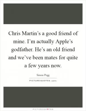 Chris Martin’s a good friend of mine. I’m actually Apple’s godfather. He’s an old friend and we’ve been mates for quite a few years now Picture Quote #1