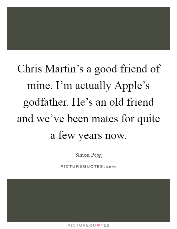 Chris Martin's a good friend of mine. I'm actually Apple's godfather. He's an old friend and we've been mates for quite a few years now. Picture Quote #1