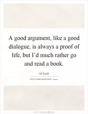 A good argument, like a good dialogue, is always a proof of life, but I’d much rather go and read a book Picture Quote #1
