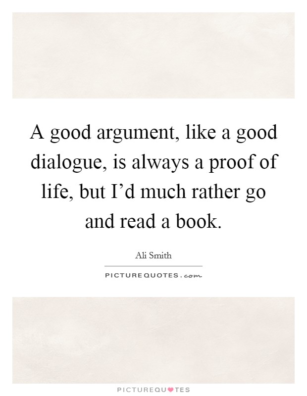 A good argument, like a good dialogue, is always a proof of life, but I'd much rather go and read a book. Picture Quote #1