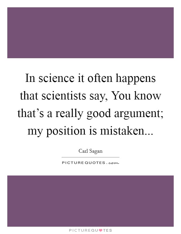 In science it often happens that scientists say, You know that's a really good argument; my position is mistaken... Picture Quote #1