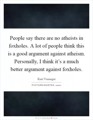 People say there are no atheists in foxholes. A lot of people think this is a good argument against atheism. Personally, I think it’s a much better argument against foxholes Picture Quote #1